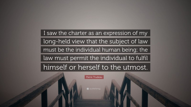 Pierre Trudeau Quote: “I saw the charter as an expression of my long-held view that the subject of law must be the individual human being; the law must permit the individual to fulfil himself or herself to the utmost.”