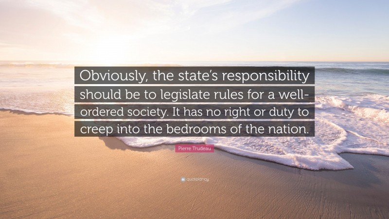 Pierre Trudeau Quote: “Obviously, the state’s responsibility should be to legislate rules for a well-ordered society. It has no right or duty to creep into the bedrooms of the nation.”