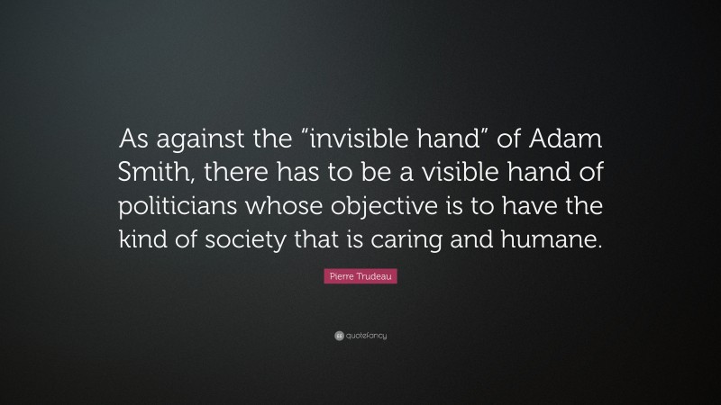 Pierre Trudeau Quote: “As against the “invisible hand” of Adam Smith, there has to be a visible hand of politicians whose objective is to have the kind of society that is caring and humane.”