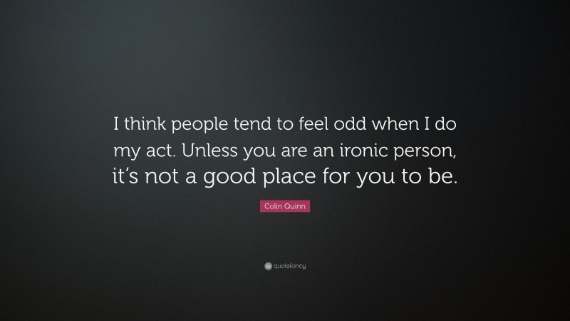 Colin Quinn Quote: “I think people tend to feel odd when I do my act. Unless you are an ironic person, it’s not a good place for you to be.”