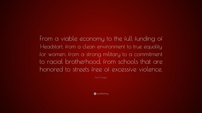 Paul Tsongas Quote: “From a viable economy to the full funding of Headstart, from a clean environment to true equality for women, from a strong military to a commitment to racial brotherhood, from schools that are honored to streets free of excessive violence.”