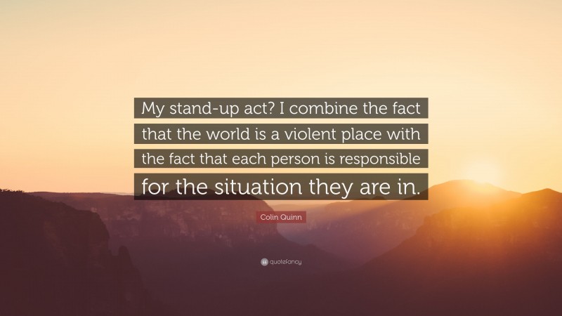 Colin Quinn Quote: “My stand-up act? I combine the fact that the world is a violent place with the fact that each person is responsible for the situation they are in.”