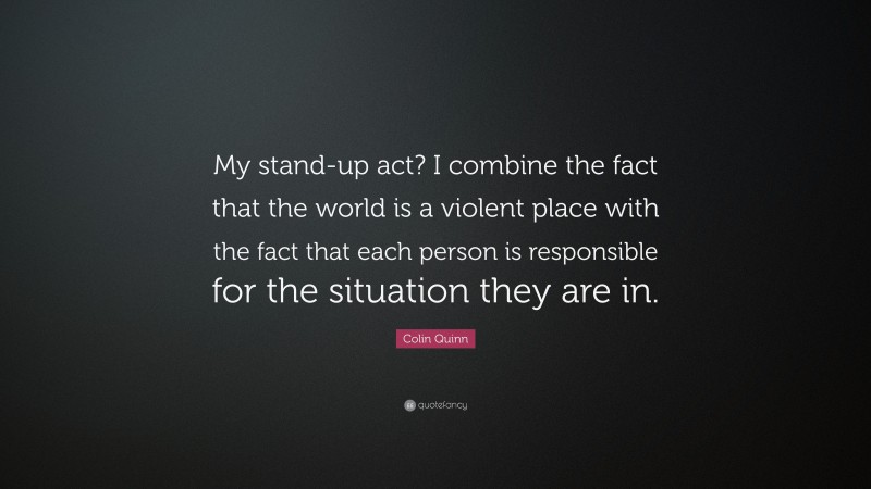 Colin Quinn Quote: “My stand-up act? I combine the fact that the world is a violent place with the fact that each person is responsible for the situation they are in.”