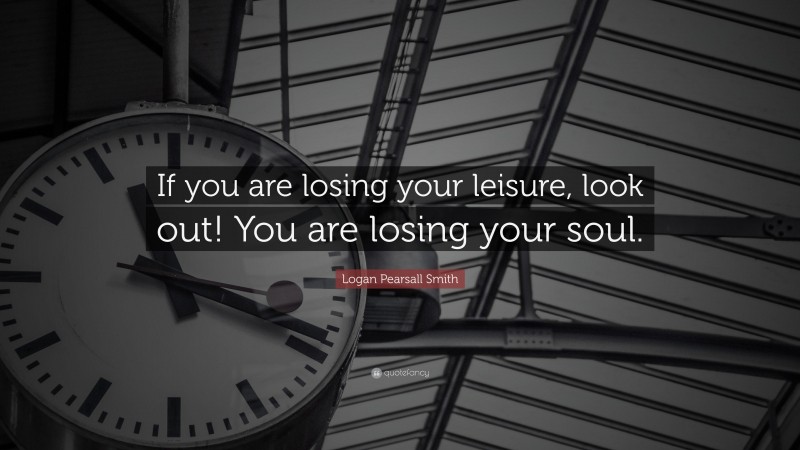Logan Pearsall Smith Quote: “If you are losing your leisure, look out! You are losing your soul.”