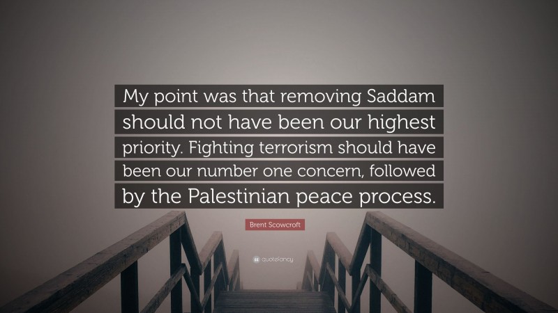 Brent Scowcroft Quote: “My point was that removing Saddam should not have been our highest priority. Fighting terrorism should have been our number one concern, followed by the Palestinian peace process.”