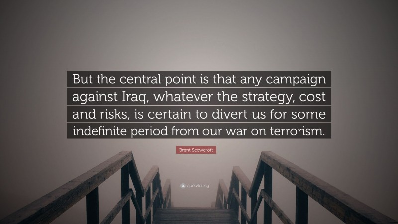 Brent Scowcroft Quote: “But the central point is that any campaign against Iraq, whatever the strategy, cost and risks, is certain to divert us for some indefinite period from our war on terrorism.”
