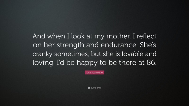Lisa Scottoline Quote: “And when I look at my mother, I reflect on her strength and endurance. She’s cranky sometimes, but she is lovable and loving. I’d be happy to be there at 86.”