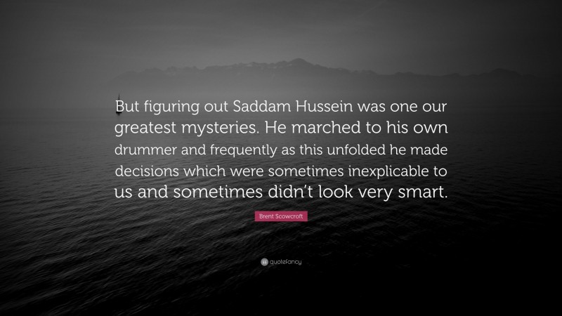 Brent Scowcroft Quote: “But figuring out Saddam Hussein was one our greatest mysteries. He marched to his own drummer and frequently as this unfolded he made decisions which were sometimes inexplicable to us and sometimes didn’t look very smart.”