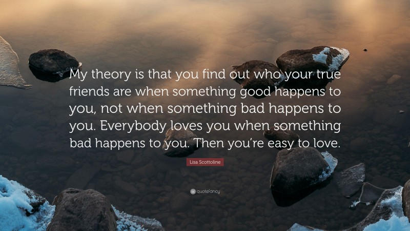 Lisa Scottoline Quote: “My theory is that you find out who your true friends are when something good happens to you, not when something bad happens to you. Everybody loves you when something bad happens to you. Then you’re easy to love.”