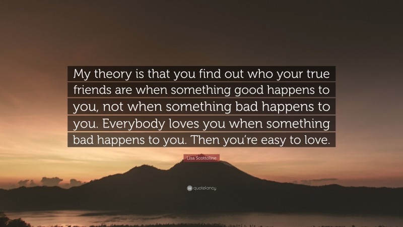 Lisa Scottoline Quote: “My theory is that you find out who your true friends are when something good happens to you, not when something bad happens to you. Everybody loves you when something bad happens to you. Then you’re easy to love.”