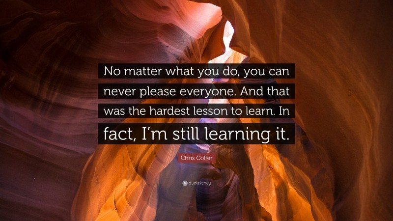 Chris Colfer Quote: “No matter what you do, you can never please everyone. And that was the hardest lesson to learn. In fact, I’m still learning it.”