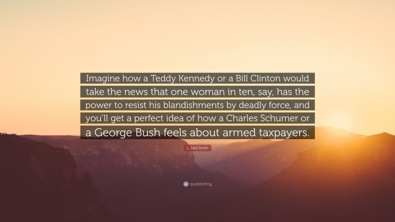 L. Neil Smith Quote: “Imagine how a Teddy Kennedy or a Bill Clinton would take the news that one woman in ten, say, has the power to resist his blandishments by deadly force, and you’ll get a perfect idea of how a Charles Schumer or a George Bush feels about armed taxpayers.”