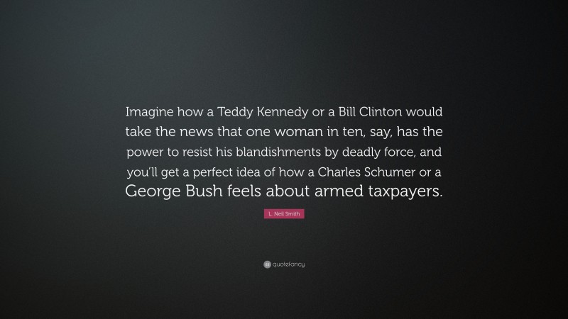 L. Neil Smith Quote: “Imagine how a Teddy Kennedy or a Bill Clinton would take the news that one woman in ten, say, has the power to resist his blandishments by deadly force, and you’ll get a perfect idea of how a Charles Schumer or a George Bush feels about armed taxpayers.”