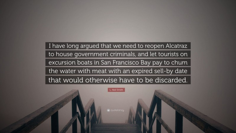 L. Neil Smith Quote: “I have long argued that we need to reopen Alcatraz to house government criminals, and let tourists on excursion boats in San Francisco Bay pay to chum the water with meat with an expired sell-by date that would otherwise have to be discarded.”
