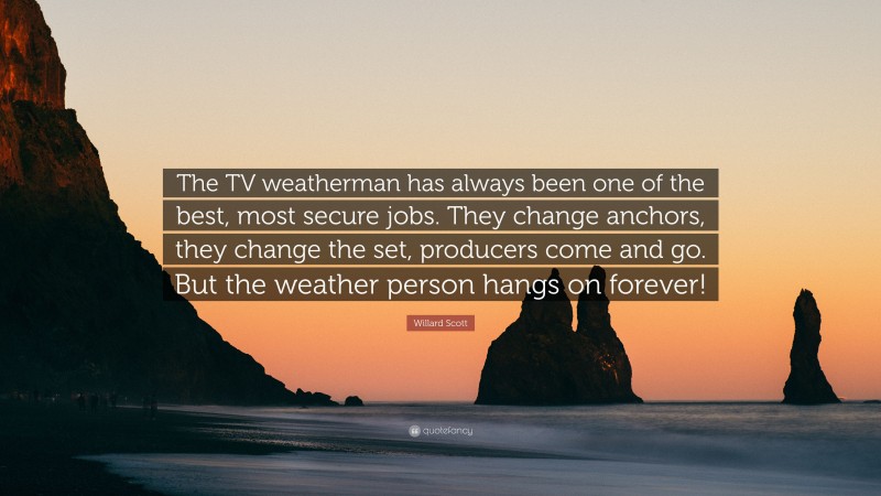 Willard Scott Quote: “The TV weatherman has always been one of the best, most secure jobs. They change anchors, they change the set, producers come and go. But the weather person hangs on forever!”