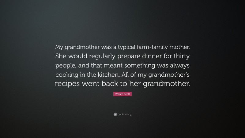 Willard Scott Quote: “My grandmother was a typical farm-family mother. She would regularly prepare dinner for thirty people, and that meant something was always cooking in the kitchen. All of my grandmother’s recipes went back to her grandmother.”