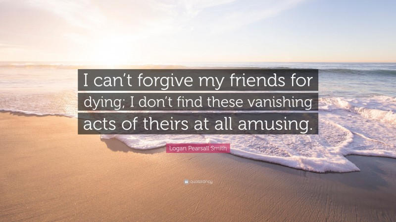 Logan Pearsall Smith Quote: “I can’t forgive my friends for dying; I don’t find these vanishing acts of theirs at all amusing.”
