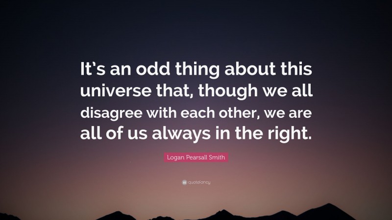 Logan Pearsall Smith Quote: “It’s an odd thing about this universe that, though we all disagree with each other, we are all of us always in the right.”