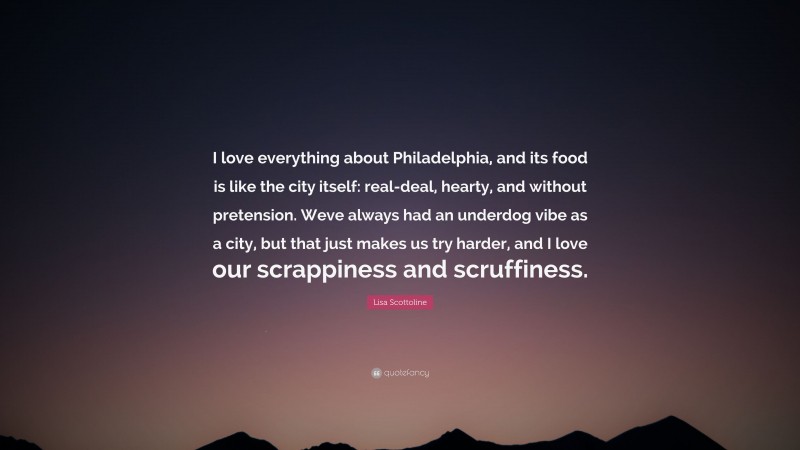 Lisa Scottoline Quote: “I love everything about Philadelphia, and its food is like the city itself: real-deal, hearty, and without pretension. Weve always had an underdog vibe as a city, but that just makes us try harder, and I love our scrappiness and scruffiness.”