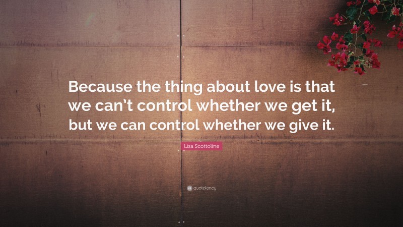 Lisa Scottoline Quote: “Because the thing about love is that we can’t control whether we get it, but we can control whether we give it.”