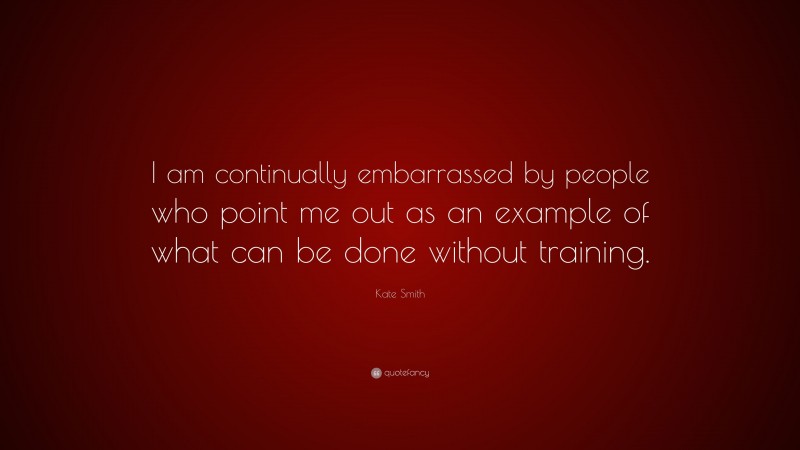 Kate Smith Quote: “I am continually embarrassed by people who point me out as an example of what can be done without training.”