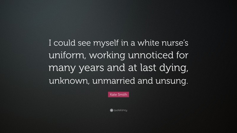 Kate Smith Quote: “I could see myself in a white nurse’s uniform, working unnoticed for many years and at last dying, unknown, unmarried and unsung.”