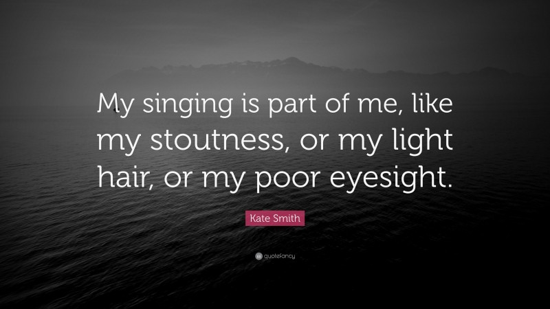 Kate Smith Quote: “My singing is part of me, like my stoutness, or my light hair, or my poor eyesight.”