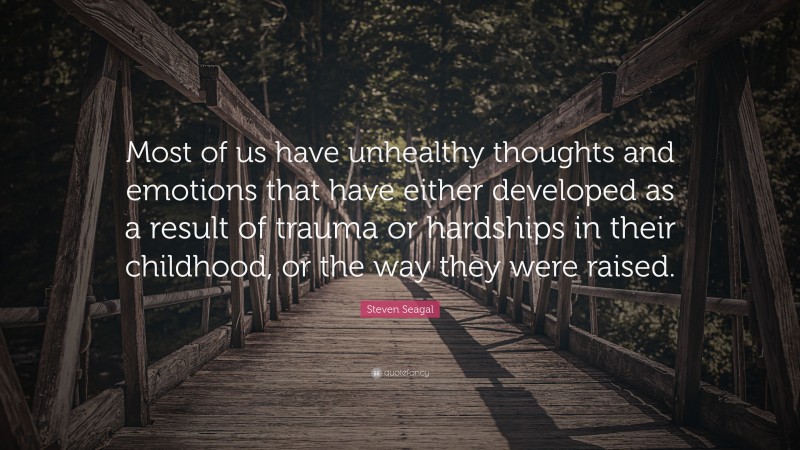 Steven Seagal Quote: “Most of us have unhealthy thoughts and emotions that have either developed as a result of trauma or hardships in their childhood, or the way they were raised.”