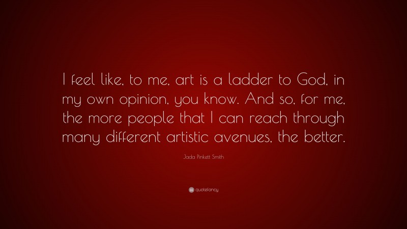 Jada Pinkett Smith Quote: “I feel like, to me, art is a ladder to God, in my own opinion, you know. And so, for me, the more people that I can reach through many different artistic avenues, the better.”