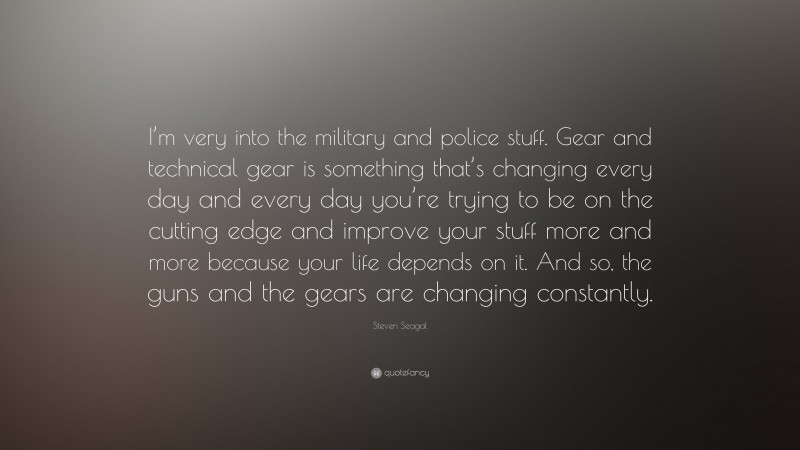 Steven Seagal Quote: “I’m very into the military and police stuff. Gear and technical gear is something that’s changing every day and every day you’re trying to be on the cutting edge and improve your stuff more and more because your life depends on it. And so, the guns and the gears are changing constantly.”