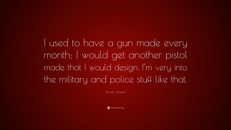 Steven Seagal Quote: “I used to have a gun made every month; I would get another pistol made that I would design. I’m very into the military and police stuff like that.”