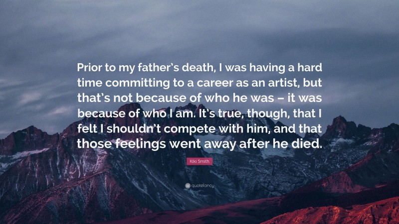 Kiki Smith Quote: “Prior to my father’s death, I was having a hard time committing to a career as an artist, but that’s not because of who he was – it was because of who I am. It’s true, though, that I felt I shouldn’t compete with him, and that those feelings went away after he died.”