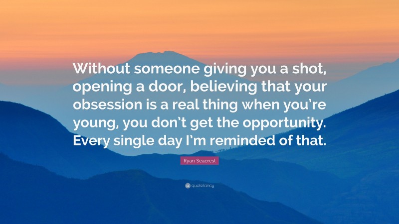 Ryan Seacrest Quote: “Without someone giving you a shot, opening a door, believing that your obsession is a real thing when you’re young, you don’t get the opportunity. Every single day I’m reminded of that.”