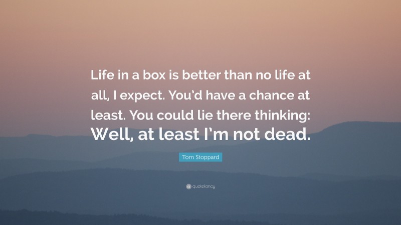 Tom Stoppard Quote: “Life in a box is better than no life at all, I expect. You’d have a chance at least. You could lie there thinking: Well, at least I’m not dead.”