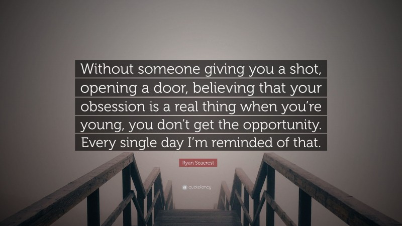 Ryan Seacrest Quote: “Without someone giving you a shot, opening a door, believing that your obsession is a real thing when you’re young, you don’t get the opportunity. Every single day I’m reminded of that.”