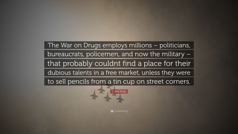 L. Neil Smith Quote: “The War on Drugs employs millions – politicians, bureaucrats, policemen, and now the military – that probably couldnt find a place for their dubious talents in a free market, unless they were to sell pencils from a tin cup on street corners.”