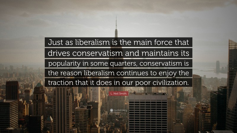 L. Neil Smith Quote: “Just as liberalism is the main force that drives conservatism and maintains its popularity in some quarters, conservatism is the reason liberalism continues to enjoy the traction that it does in our poor civilization.”