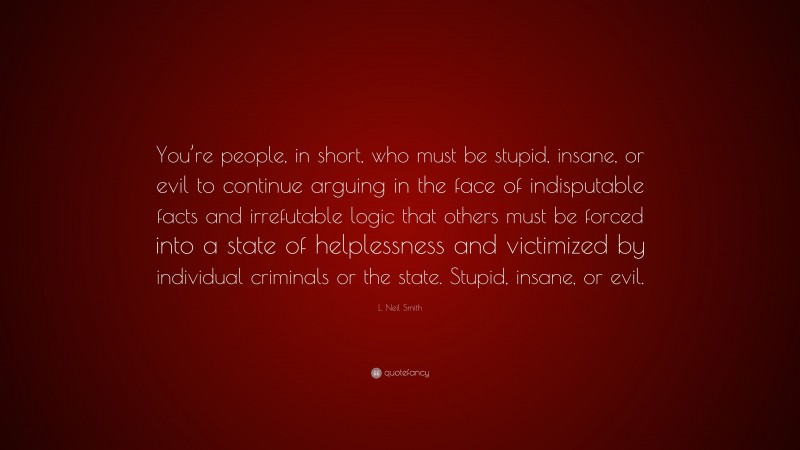 L. Neil Smith Quote: “You’re people, in short, who must be stupid, insane, or evil to continue arguing in the face of indisputable facts and irrefutable logic that others must be forced into a state of helplessness and victimized by individual criminals or the state. Stupid, insane, or evil.”