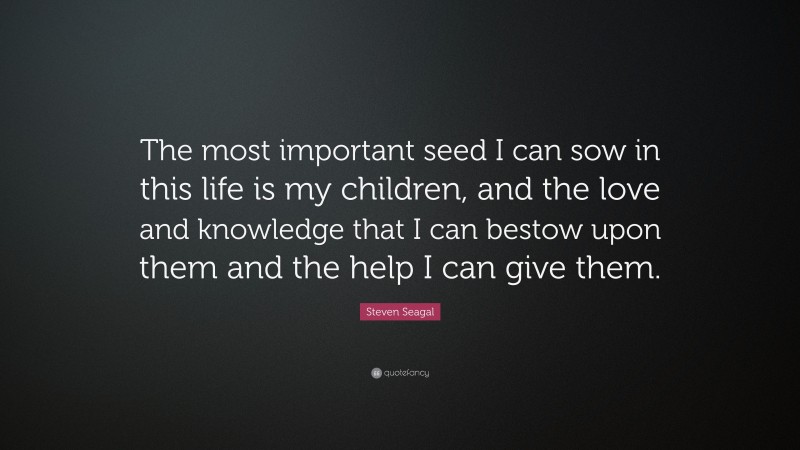 Steven Seagal Quote: “The most important seed I can sow in this life is my children, and the love and knowledge that I can bestow upon them and the help I can give them.”