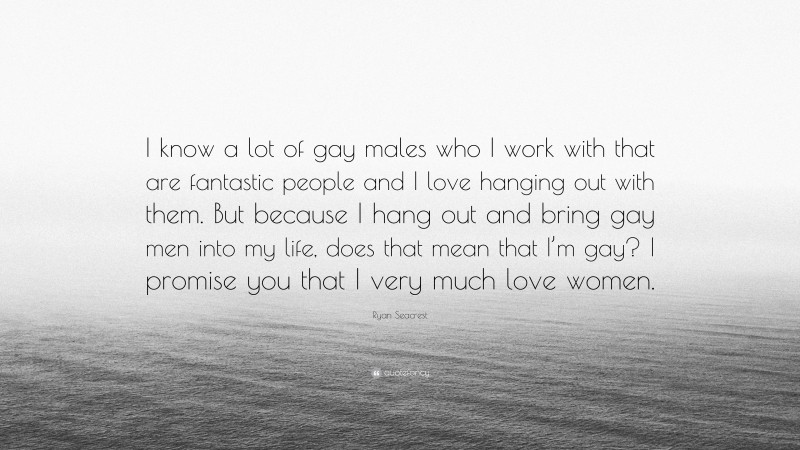 Ryan Seacrest Quote: “I know a lot of gay males who I work with that are fantastic people and I love hanging out with them. But because I hang out and bring gay men into my life, does that mean that I’m gay? I promise you that I very much love women.”