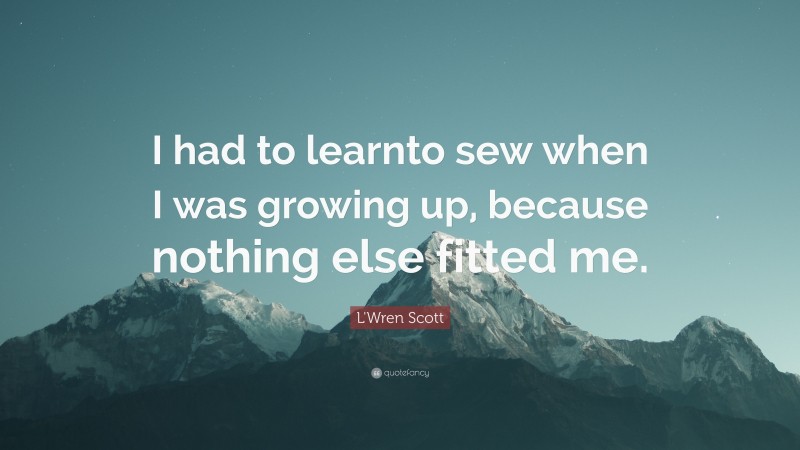 L'Wren Scott Quote: “I had to learnto sew when I was growing up, because nothing else fitted me.”