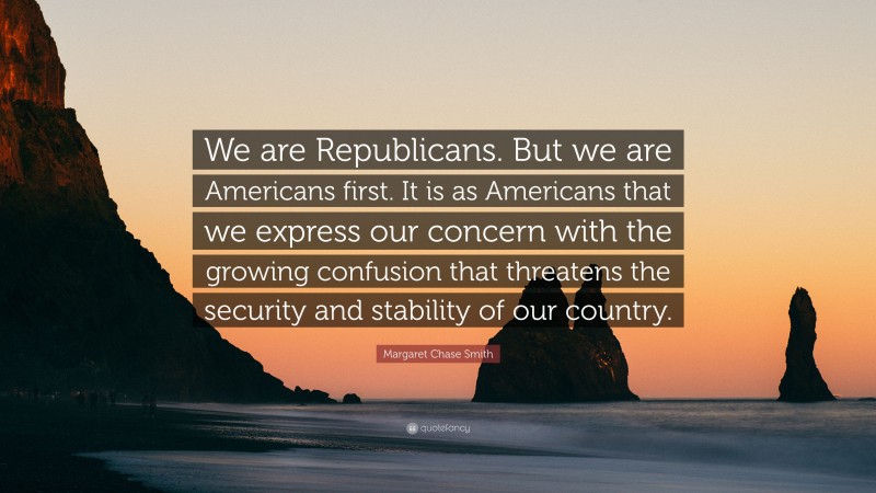 Margaret Chase Smith Quote: “We are Republicans. But we are Americans first. It is as Americans that we express our concern with the growing confusion that threatens the security and stability of our country.”