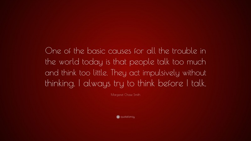 Margaret Chase Smith Quote: “One of the basic causes for all the trouble in the world today is that people talk too much and think too little. They act impulsively without thinking. I always try to think before I talk.”