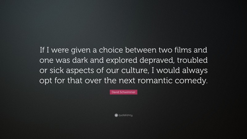David Schwimmer Quote: “If I were given a choice between two films and one was dark and explored depraved, troubled or sick aspects of our culture, I would always opt for that over the next romantic comedy.”
