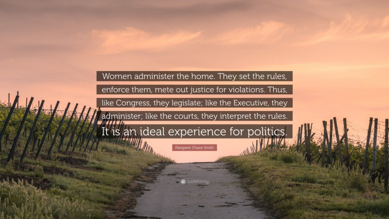Margaret Chase Smith Quote: “Women administer the home. They set the rules, enforce them, mete out justice for violations. Thus, like Congress, they legislate; like the Executive, they administer; like the courts, they interpret the rules. It is an ideal experience for politics.”