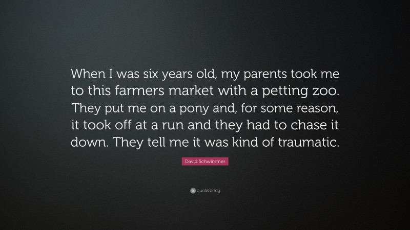 David Schwimmer Quote: “When I was six years old, my parents took me to this farmers market with a petting zoo. They put me on a pony and, for some reason, it took off at a run and they had to chase it down. They tell me it was kind of traumatic.”