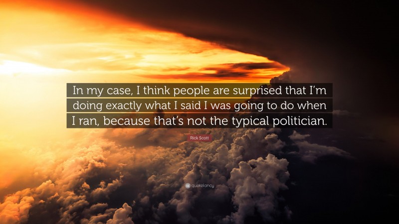 Rick Scott Quote: “In my case, I think people are surprised that I’m doing exactly what I said I was going to do when I ran, because that’s not the typical politician.”