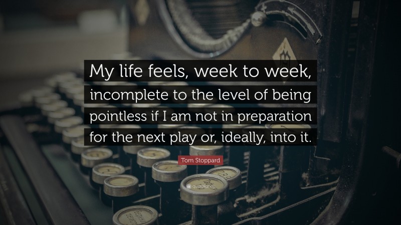 Tom Stoppard Quote: “My life feels, week to week, incomplete to the level of being pointless if I am not in preparation for the next play or, ideally, into it.”