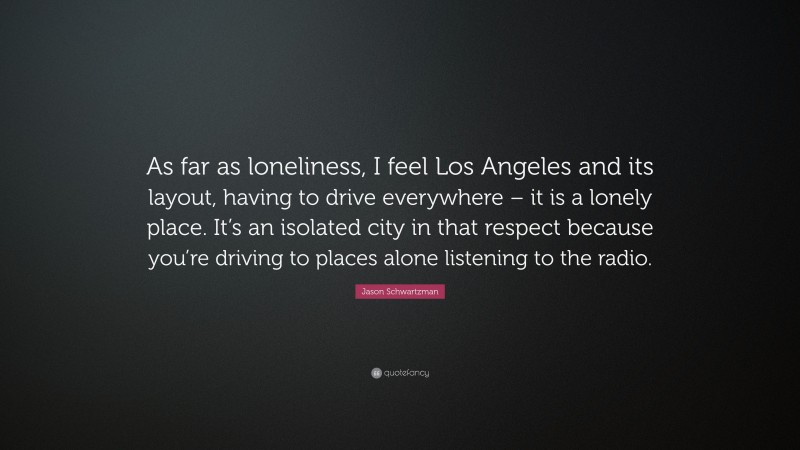 Jason Schwartzman Quote: “As far as loneliness, I feel Los Angeles and its layout, having to drive everywhere – it is a lonely place. It’s an isolated city in that respect because you’re driving to places alone listening to the radio.”