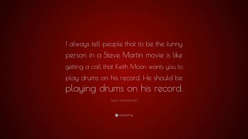 Jason Schwartzman Quote: “I always tell people that to be the funny person in a Steve Martin movie is like getting a call that Keith Moon wants you to play drums on his record. He should be playing drums on his record.”